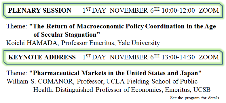 Plenary Session 1st DAY  NOVEMBER 6th 10:00-12:00  ZOOM Theme: "The Return? of International Policy Coordination” (tentative) Speaker: Koichi HAMADA, Professor Emeritus, Yale University KEYNOTE 1st day  NOVEMBER 6th 13:00-14:00  ZOOM Theme: "Economies Pharmaceutical Pricing and Policy in Japan and the United States" Speaker: William S. COMANOR, Professor, Fielding UCLA School of Public Health, Professor of Economics, emeritus, UCSB